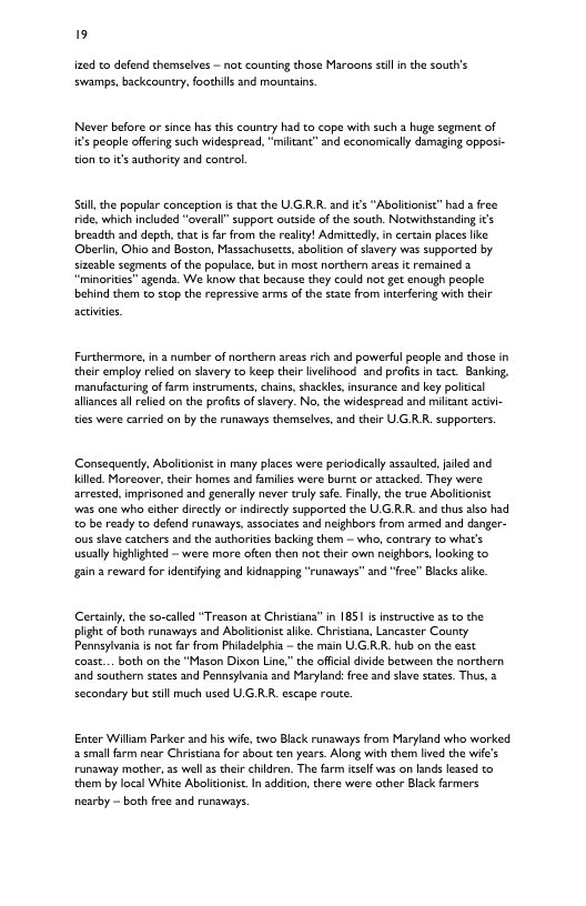 19 ined to defend themselves - not counting those Maroons st n the south’s swamps, backcounty, foothils and mounins. Never before or since has this country had to cope with such a huge segment of i€ people offring such widespread, “militanc” and economicall damaging oppos- tion to t’s uthority and contral Sl the popular conception s that the U GRR. and i’s “Aboltonise” had a free ride, which included "overall” support outside of the south. Notwithstanding s breadth and depth, chat is far from the realit! Admittedly, in certan places like Oberiin, Ohio and Boston, Massachusecs, aboliton of svery was supported by sizeable segments of the populace, but in most northern e it remsined 3 “minorites” sgenda. We know that because they could not get enaugh people behind ther to stop the repressive arm of the state from inerfering with their Furthermore, in 3 number of northern areas rich and powerful people and thase in their employ reled on slvery to keep their Iveliood and profis n act. Banking, manufacturing of farm instruments, chain, shackle, nsurance and key politcal llances ll relied on the profits of svery. No, the widespread and micant actvi- ties ware carried on by the runaways themsclves, and their U G RR. supporters Consequently, Abolitonist in many places were periodically asaulted,jaled and illed. Moreover, their homes and families were burn or attacked. They were arvested, mprisoned and generally never truly safe. Finally the true Aboltonist was ane who cither directy or indirectly supported the U.GR.R. and thus slso had 0 be ready co defend runaways, associates and neighbors from armed and danger- ous shve catchers and the authoriies backing them — wh, contrary to what’s usually highighted - were more often then o their own neighbors, Iooking to gain 2 reviard for identifing and kidnapping “runavays” and “free” Blacks e Certainy,the so-called “Treason at Christians” i 1851 i nstructive 55 to the plight of both runaways and Abolicionit lie. Chrstana, Lancaster County. Pennsylvania i not far from Phiadelphia — the main UGRR. hub on the esst cosst... both on the “Mason Dixon Ling” the offcial dvide between the norchern and southern states and Pennsyharia and Maryland: free and siave sates. Thus, 2 secondary but sl much used U.GRR. escape route. Enter Willam Parker and his wife, two Black runaways from Maryland who worked 2 small frm near Christian for sbout ten years. Along with them ived the wife’s Funaway mother, 35 well 3 their chidren. The farm itself was on lands lessed to them by local White Abolitonist. In additon,there were other Black farmers nesrby - both free and runaways.